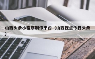 晋城山西头条小程序制作平台（山西视点今日头条）